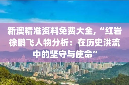 新澳精准资料免费大全,“红岩徐鹏飞人物分析：在历史洪流中的坚守与使命”