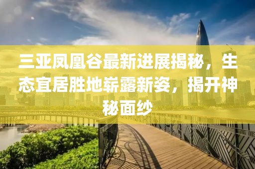 三亚凤凰谷最新进展揭秘，生态宜居胜地崭露新姿，揭开神秘面纱