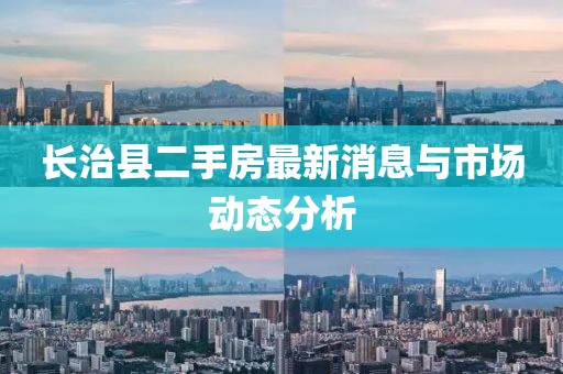 长治县二手房最新消息与市场动态分析