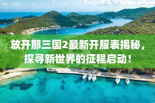 放开那三国2最新开服表揭秘，探寻新世界的征程启动！