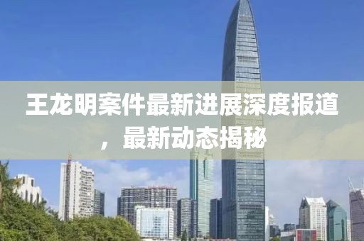 王龙明案件最新进展深度报道，最新动态揭秘