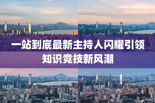 一站到底最新主持人闪耀引领知识竞技新风潮