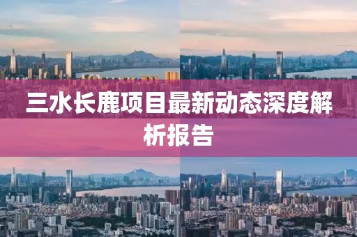 三水长鹿项目最新动态深度解析报告