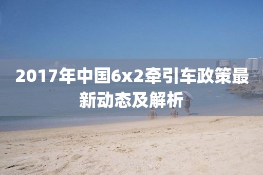 2017年中国6x2牵引车政策最新动态及解析
