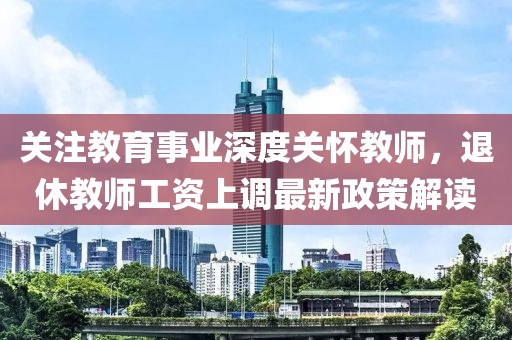 关注教育事业深度关怀教师，退休教师工资上调最新政策解读