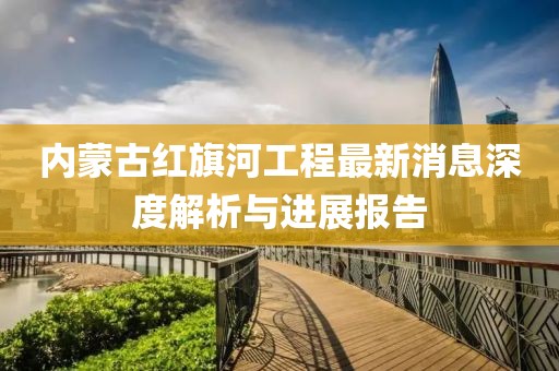 内蒙古红旗河工程最新消息深度解析与进展报告