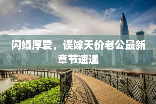 闪婚厚爱，误嫁天价老公最新章节速递