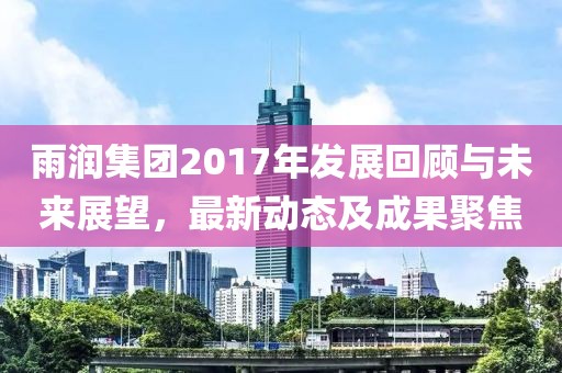 雨润集团2017年发展回顾与未来展望，最新动态及成果聚焦