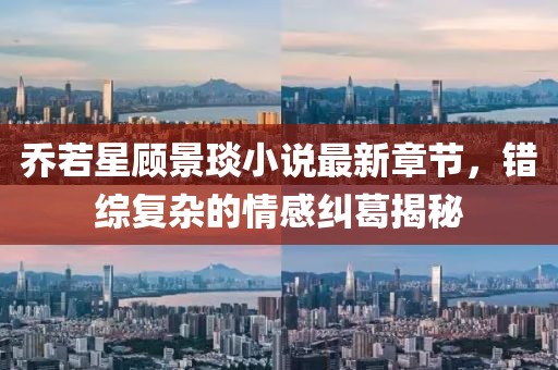 乔若星顾景琰小说最新章节，错综复杂的情感纠葛揭秘
