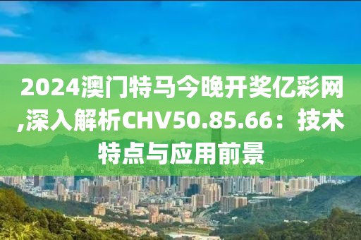 2024澳门特马今晚开奖亿彩网,深入解析CHV50.85.66：技术特点与应用前景