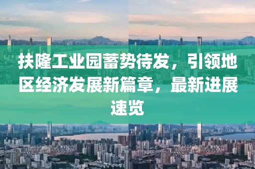 扶隆工业园蓄势待发，引领地区经济发展新篇章，最新进展速览