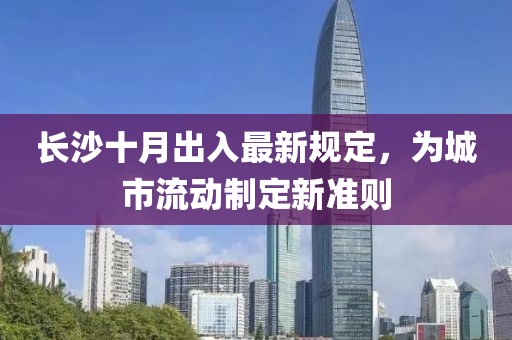 长沙十月出入最新规定，为城市流动制定新准则