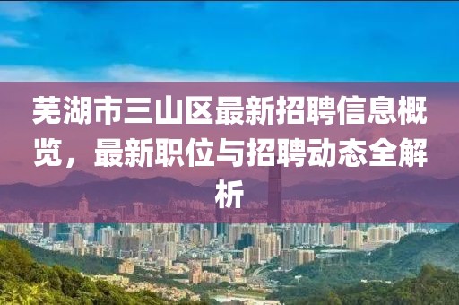 芜湖市三山区最新招聘信息概览，最新职位与招聘动态全解析