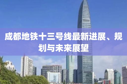 成都地铁十三号线最新进展、规划与未来展望