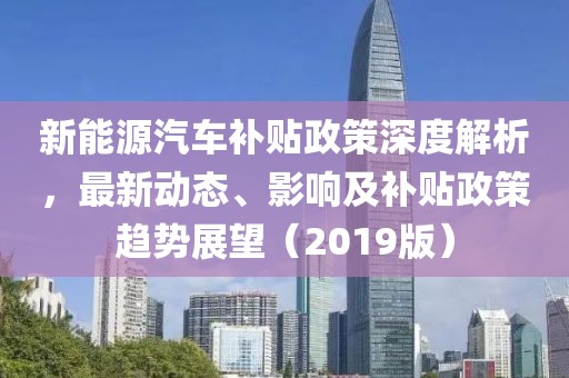 新能源汽车补贴政策深度解析，最新动态、影响及补贴政策趋势展望（2019版）