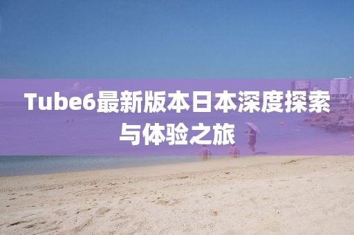 Tube6最新版本日本深度探索与体验之旅