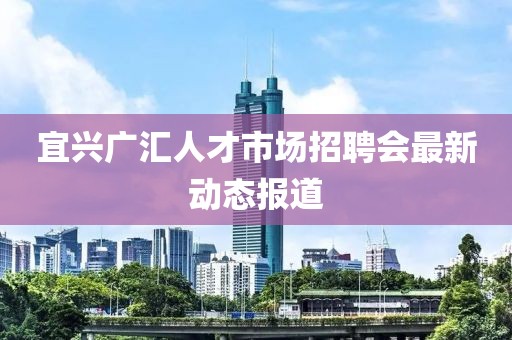 宜兴广汇人才市场招聘会最新动态报道