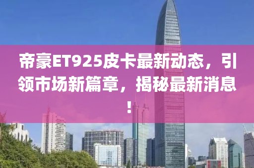 帝豪ET925皮卡最新动态，引领市场新篇章，揭秘最新消息！