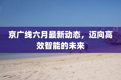 京广线六月最新动态，迈向高效智能的未来