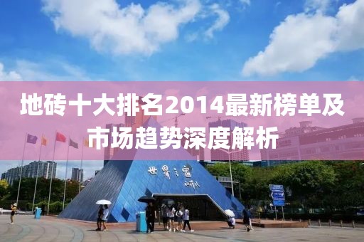 地砖十大排名2014最新榜单及市场趋势深度解析