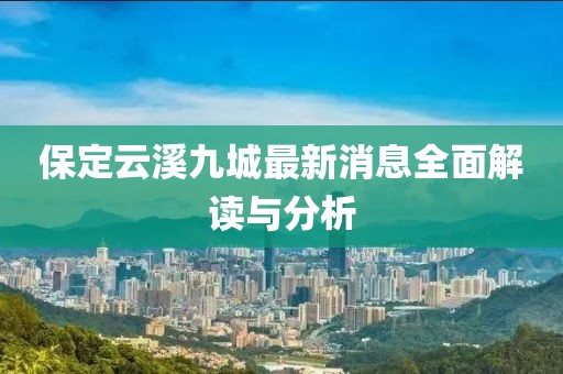 保定云溪九城最新消息全面解读与分析