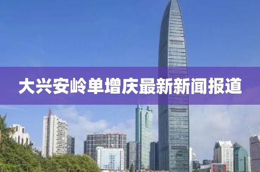 大兴安岭单增庆最新新闻报道