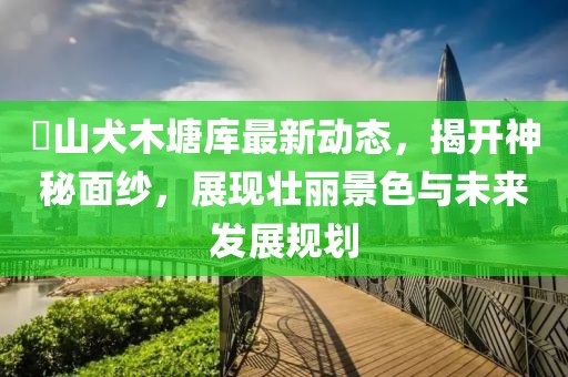 崀山犬木塘库最新动态，揭开神秘面纱，展现壮丽景色与未来发展规划