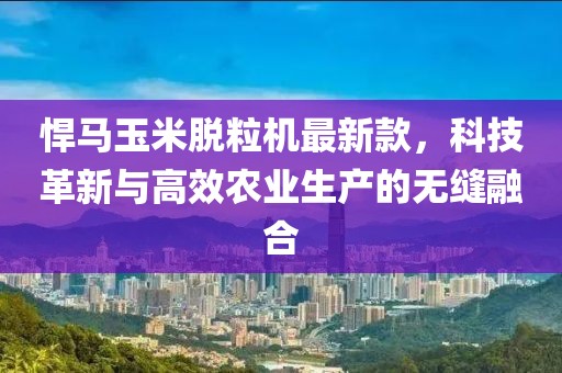 悍马玉米脱粒机最新款，科技革新与高效农业生产的无缝融合