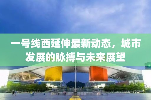一号线西延伸最新动态，城市发展的脉搏与未来展望