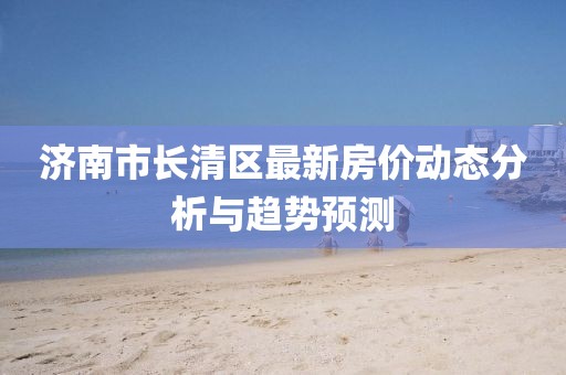 济南市长清区最新房价动态分析与趋势预测
