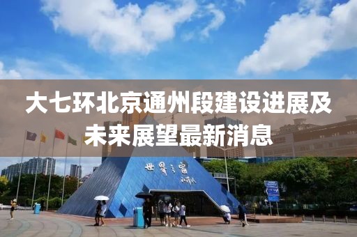 大七环北京通州段建设进展及未来展望最新消息