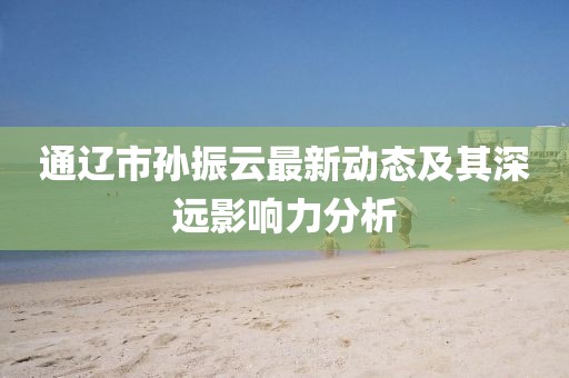 通辽市孙振云最新动态及其深远影响力分析