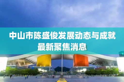 中山市陈盛俊发展动态与成就最新聚焦消息