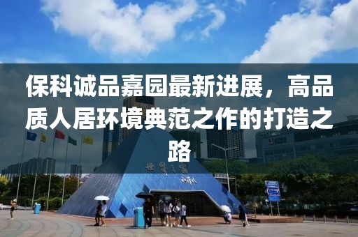 保科诚品嘉园最新进展，高品质人居环境典范之作的打造之路