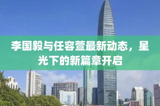 李国毅与任容萱最新动态，星光下的新篇章开启