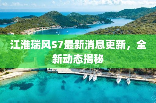 江淮瑞风S7最新消息更新，全新动态揭秘