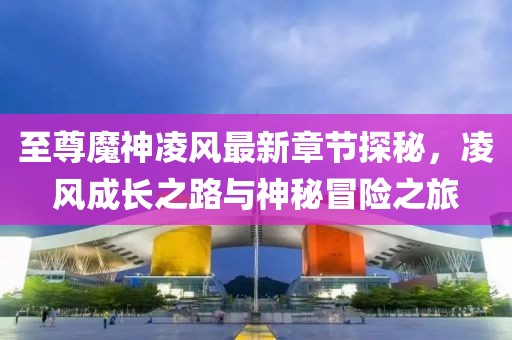至尊魔神凌风最新章节探秘，凌风成长之路与神秘冒险之旅