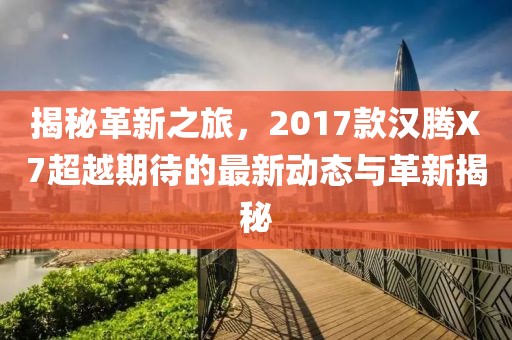 揭秘革新之旅，2017款汉腾X7超越期待的最新动态与革新揭秘