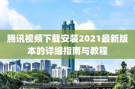 腾讯视频下载安装2021最新版本的详细指南与教程