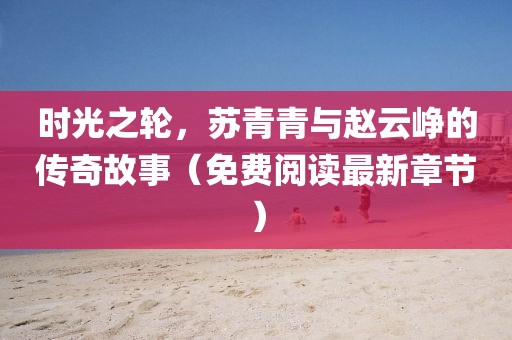 时光之轮，苏青青与赵云峥的传奇故事（免费阅读最新章节）