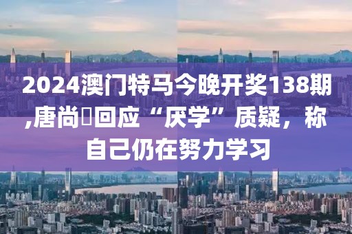 2024澳门特马今晚开奖138期,唐尚珺回应“厌学”质疑，称自己仍在努力学习