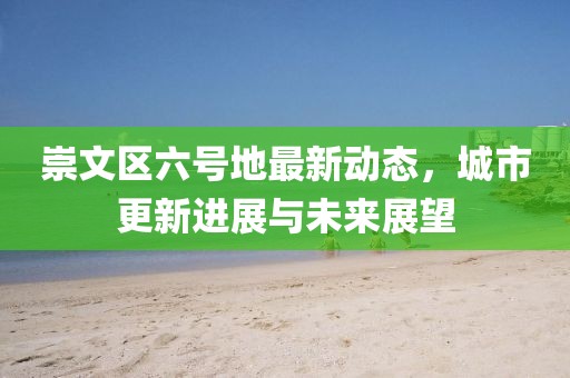 崇文区六号地最新动态，城市更新进展与未来展望