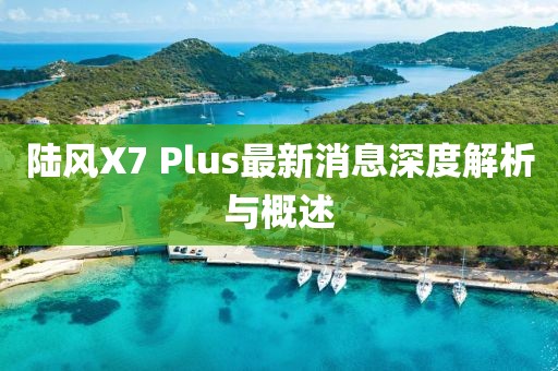 陆风X7 Plus最新消息深度解析与概述