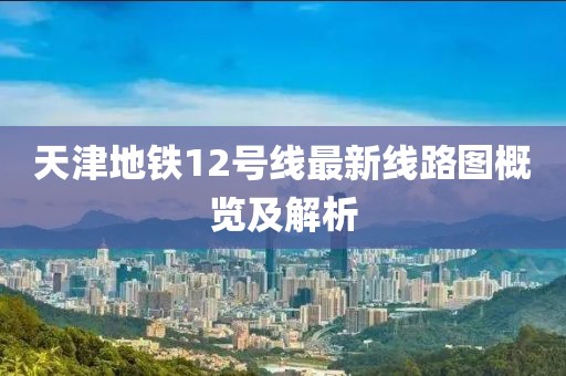 天津地铁12号线最新线路图概览及解析