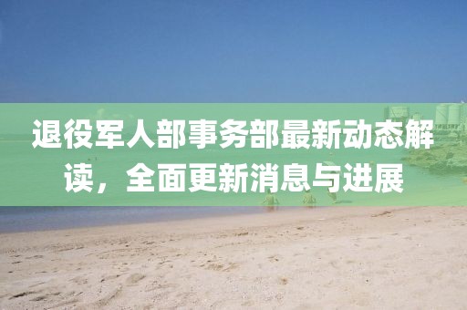 退役军人部事务部最新动态解读，全面更新消息与进展
