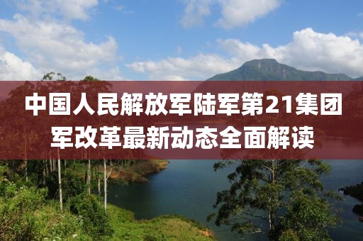 中国人民解放军陆军第21集团军改革最新动态全面解读