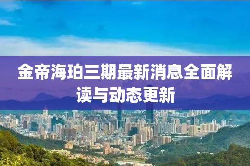 金帝海珀三期最新消息全面解读与动态更新