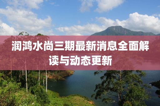 润鸿水尚三期最新消息全面解读与动态更新