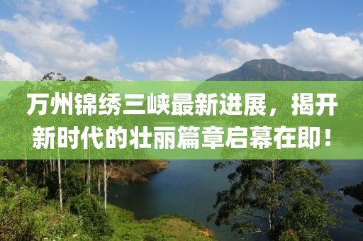 万州锦绣三峡最新进展，揭开新时代的壮丽篇章启幕在即！