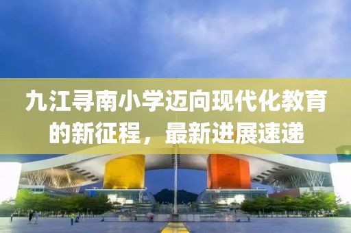 九江寻南小学迈向现代化教育的新征程，最新进展速递